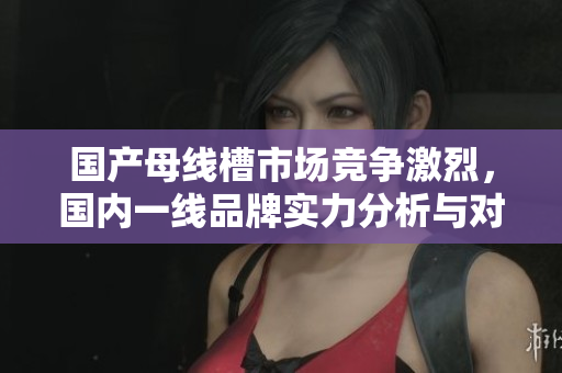 国产母线槽市场竞争激烈，国内一线品牌实力分析与对比
