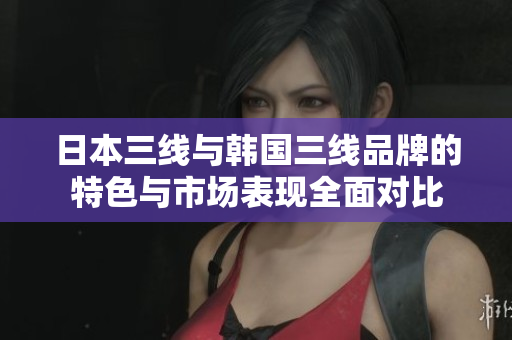 日本三线与韩国三线品牌的特色与市场表现全面对比