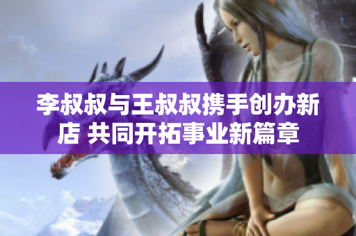 李叔叔与王叔叔携手创办新店 共同开拓事业新篇章