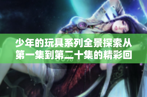 少年的玩具系列全景探索从第一集到第二十集的精彩回顾