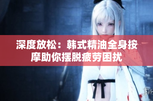 深度放松：韩式精油全身按摩助你摆脱疲劳困扰