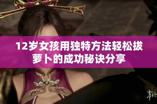12岁女孩用独特方法轻松拔萝卜的成功秘诀分享