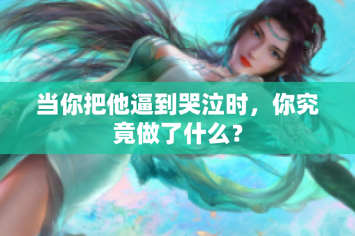 当你把他逼到哭泣时，你究竟做了什么？