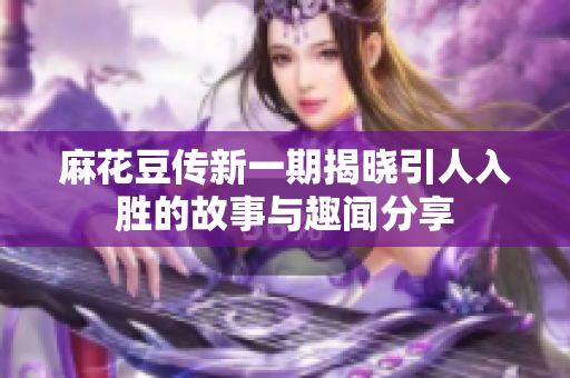 麻花豆传新一期揭晓引人入胜的故事与趣闻分享