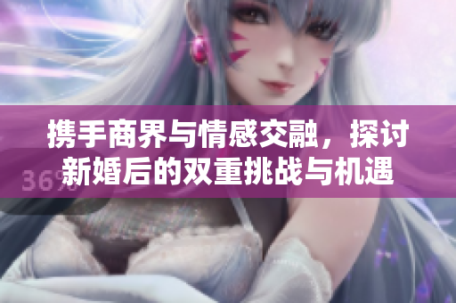 携手商界与情感交融，探讨新婚后的双重挑战与机遇