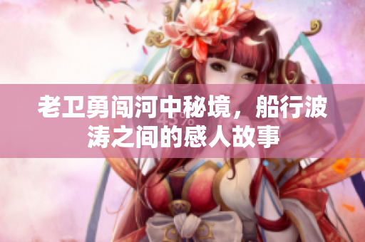 老卫勇闯河中秘境，船行波涛之间的感人故事