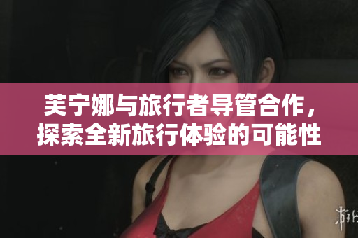 芙宁娜与旅行者导管合作，探索全新旅行体验的可能性