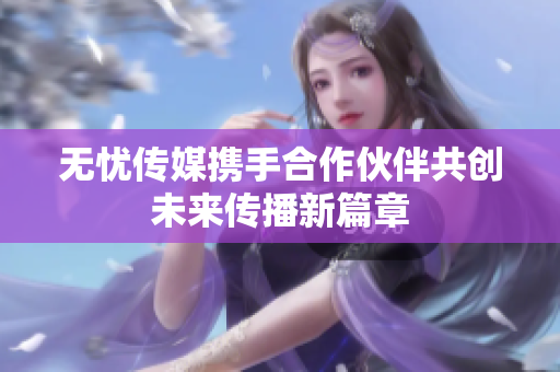 无忧传媒携手合作伙伴共创未来传播新篇章