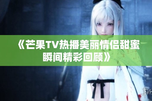 《芒果TV热播美丽情侣甜蜜瞬间精彩回顾》