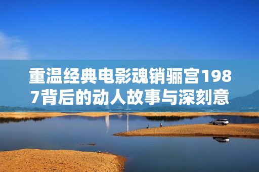 重温经典电影魂销骊宫1987背后的动人故事与深刻意义