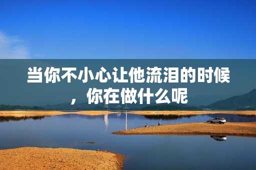 当你不小心让他流泪的时候，你在做什么呢