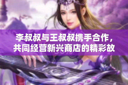 李叔叔与王叔叔携手合作，共同经营新兴商店的精彩故事