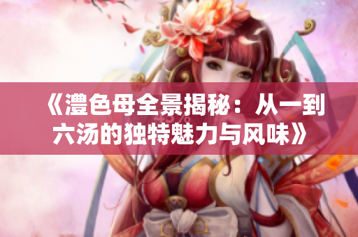 《澧色母全景揭秘：从一到六汤的独特魅力与风味》