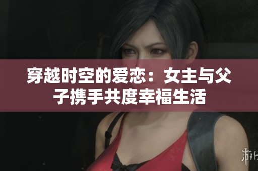 穿越时空的爱恋：女主与父子携手共度幸福生活