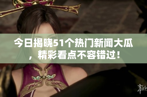 今日揭晓51个热门新闻大瓜，精彩看点不容错过！
