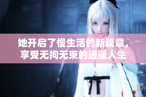 她开启了慢生活的新篇章，享受无拘无束的逍遥人生