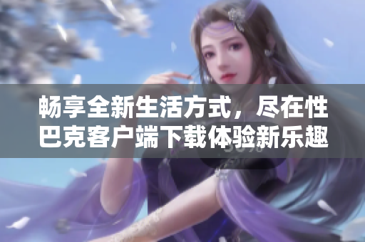 畅享全新生活方式，尽在性巴克客户端下载体验新乐趣