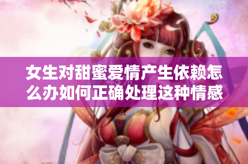女生对甜蜜爱情产生依赖怎么办如何正确处理这种情感需求