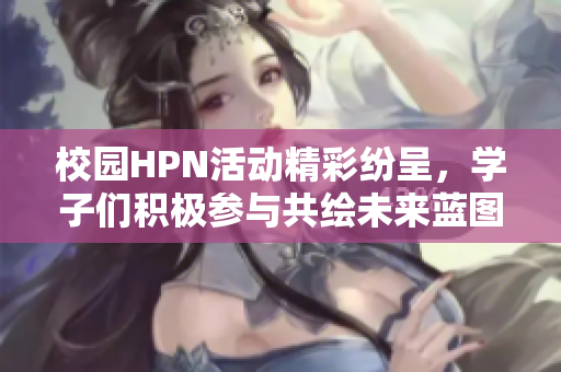 校园HPN活动精彩纷呈，学子们积极参与共绘未来蓝图