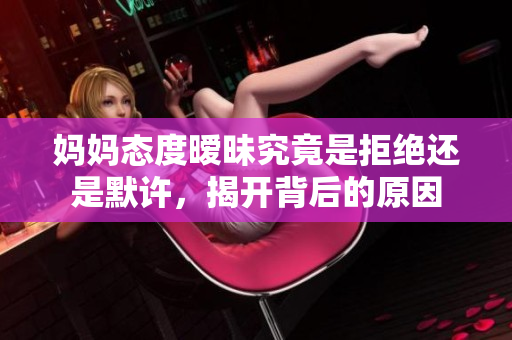妈妈态度暧昧究竟是拒绝还是默许，揭开背后的原因
