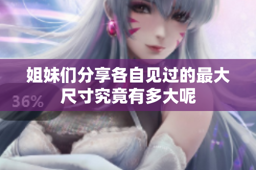 姐妹们分享各自见过的最大尺寸究竟有多大呢