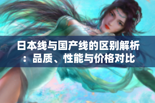 日本线与国产线的区别解析：品质、性能与价格对比