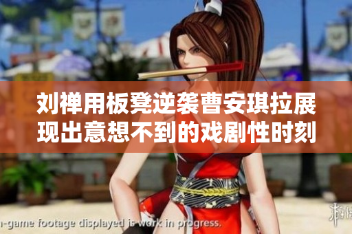 刘禅用板凳逆袭曹安琪拉展现出意想不到的戏剧性时刻