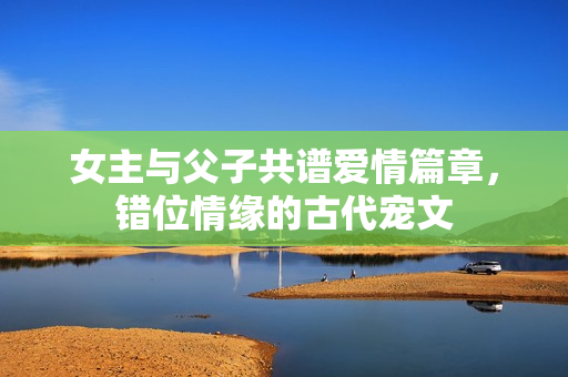 女主与父子共谱爱情篇章，错位情缘的古代宠文