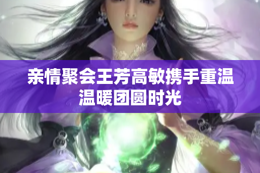 亲情聚会王芳高敏携手重温温暖团圆时光