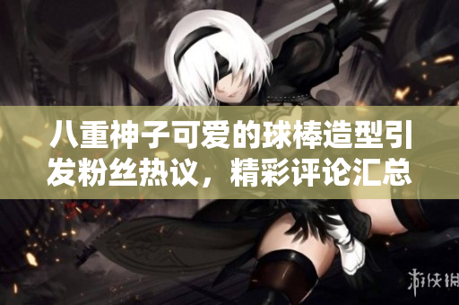 八重神子可爱的球棒造型引发粉丝热议，精彩评论汇总