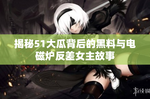 揭秘51大瓜背后的黑料与电磁炉反差女主故事