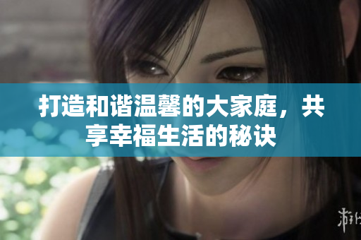 打造和谐温馨的大家庭，共享幸福生活的秘诀