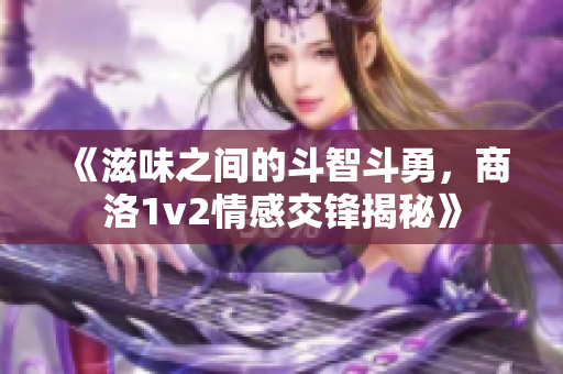 《滋味之间的斗智斗勇，商洛1v2情感交锋揭秘》