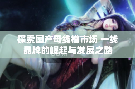 探索国产母线槽市场 一线品牌的崛起与发展之路