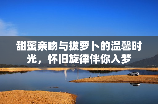 甜蜜亲吻与拔萝卜的温馨时光，怀旧旋律伴你入梦
