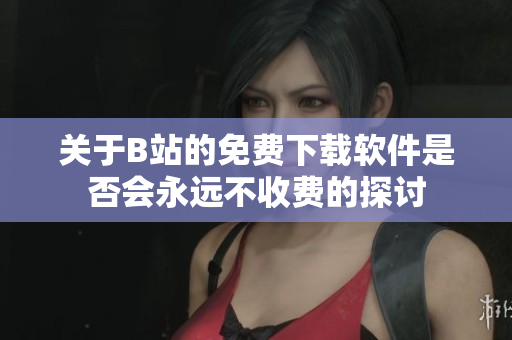 关于B站的免费下载软件是否会永远不收费的探讨