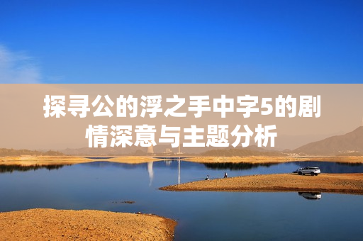 探寻公的浮之手中字5的剧情深意与主题分析