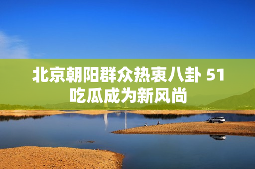北京朝阳群众热衷八卦 51吃瓜成为新风尚