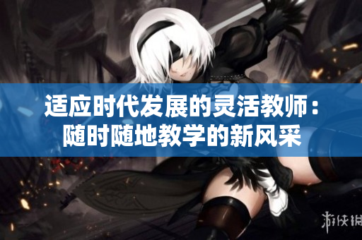 适应时代发展的灵活教师：随时随地教学的新风采