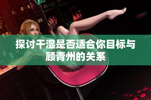 探讨干湿是否适合你目标与顾青州的关系