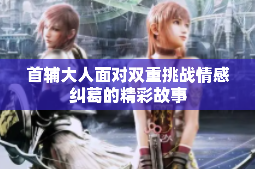首辅大人面对双重挑战情感纠葛的精彩故事