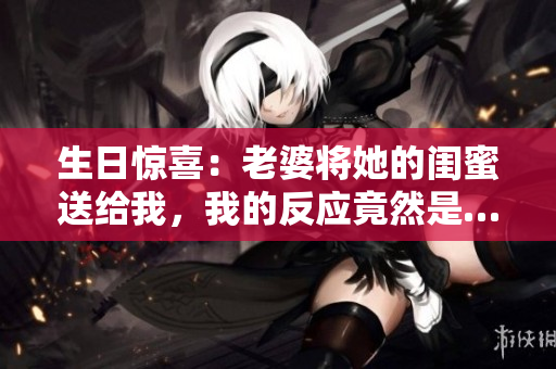 生日惊喜：老婆将她的闺蜜送给我，我的反应竟然是…