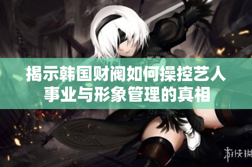 揭示韩国财阀如何操控艺人事业与形象管理的真相