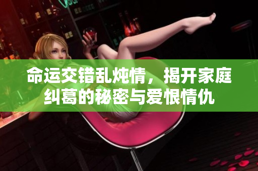 命运交错乱炖情，揭开家庭纠葛的秘密与爱恨情仇