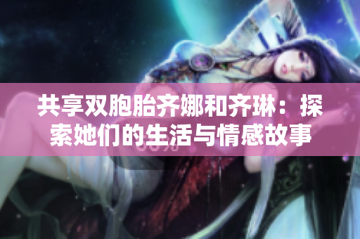 共享双胞胎齐娜和齐琳：探索她们的生活与情感故事
