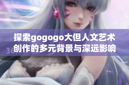 探索gogogo大但人文艺术创作的多元背景与深远影响