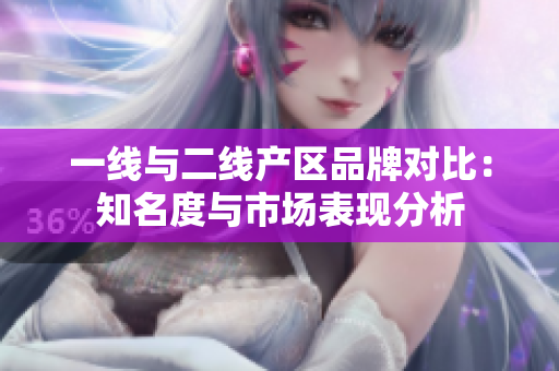一线与二线产区品牌对比：知名度与市场表现分析