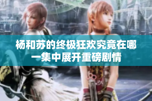 杨和苏的终极狂欢究竟在哪一集中展开重磅剧情