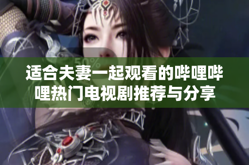 适合夫妻一起观看的哔哩哔哩热门电视剧推荐与分享
