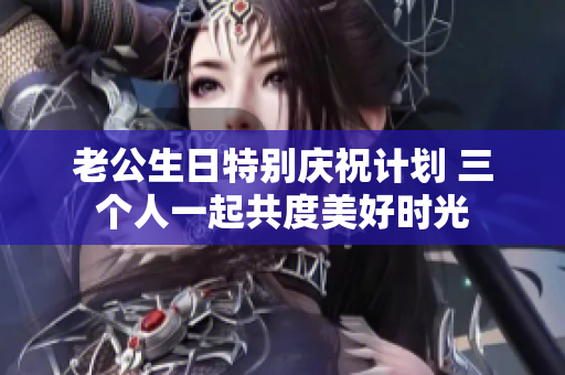 老公生日特别庆祝计划 三个人一起共度美好时光